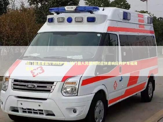 祁门县患者医疗转院护送_祁门县人民医院附近快速响应救护车租用服务