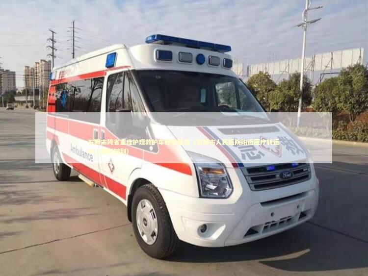 石狮市跨省重症护理救护车租用服务（石狮市人民医院附近医疗转运中心随叫随到）
