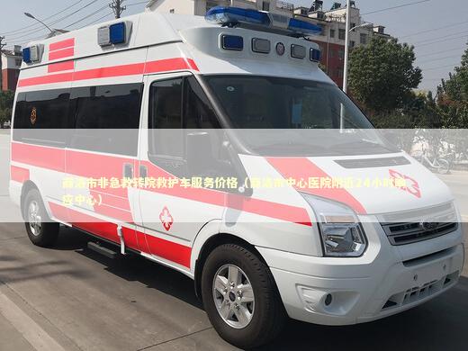 商洛市非急救转院救护车服务价格（商洛市中心医院附近24小时响应中心）
