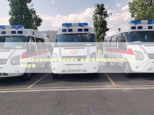 静乐县非急救转院救护车租用服务_本地三级甲等医院附近转运中心电话咨询
