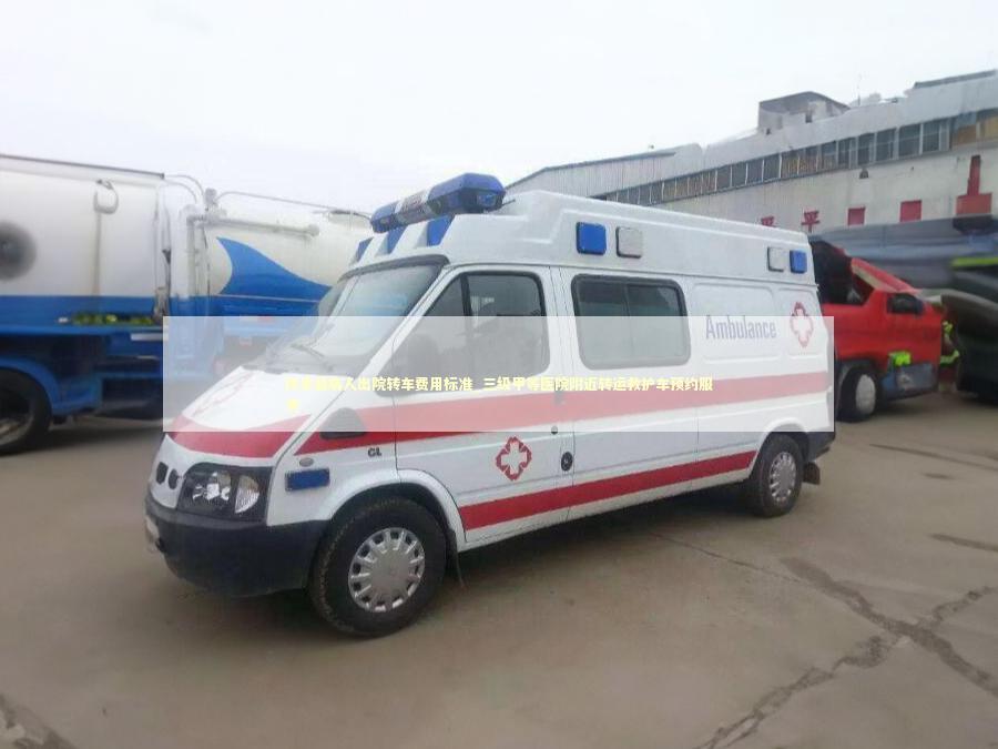 扶余县病人出院转车费用标准_三级甲等医院附近转运救护车预约服务