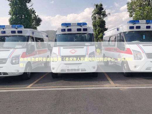 赤水市患者跨省送车服务（赤水市人民医院周边转运中心_全天候响应）