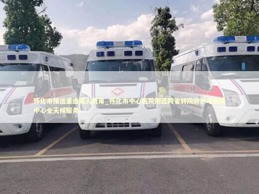怀化市接送重症病人费用_怀化市中心医院附近跨省转院救护车租用中心全天候服务