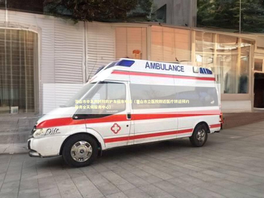 潜山市非急救转院救护车租车电话（潜山市立医院附近医疗转运预约服务全天候服务中心）