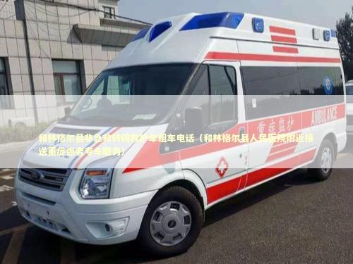 和林格尔县非急救转院救护车租车电话（和林格尔县人民医院附近接送重症患者专车服务）