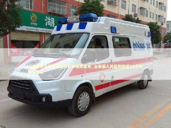 全南县长途跨省转运救护车租用服务_全南县人民医院附近24小时响应中心