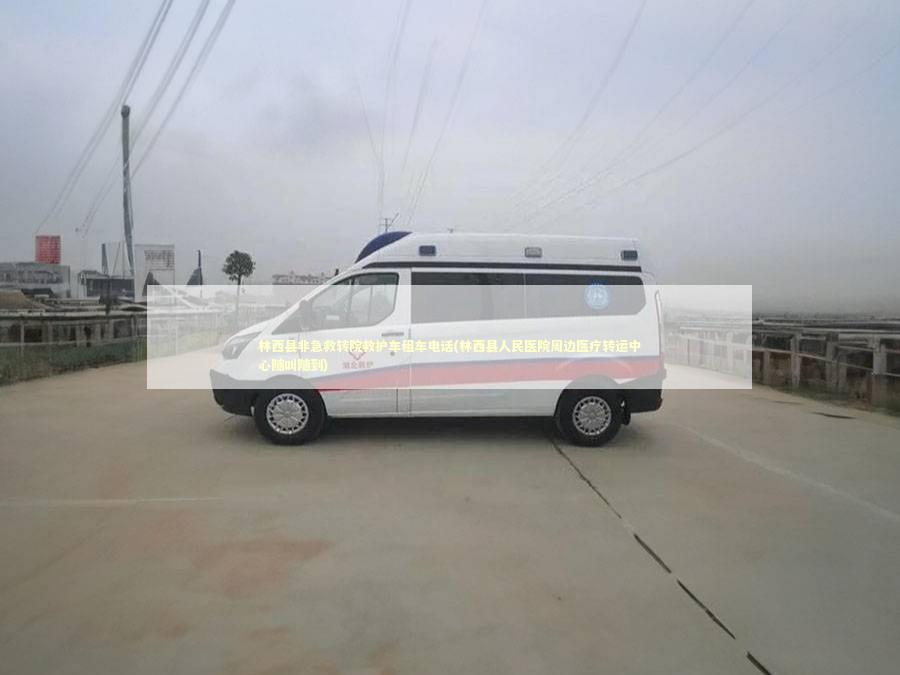 林西县非急救转院救护车租车电话(林西县人民医院周边医疗转运中心随叫随到)