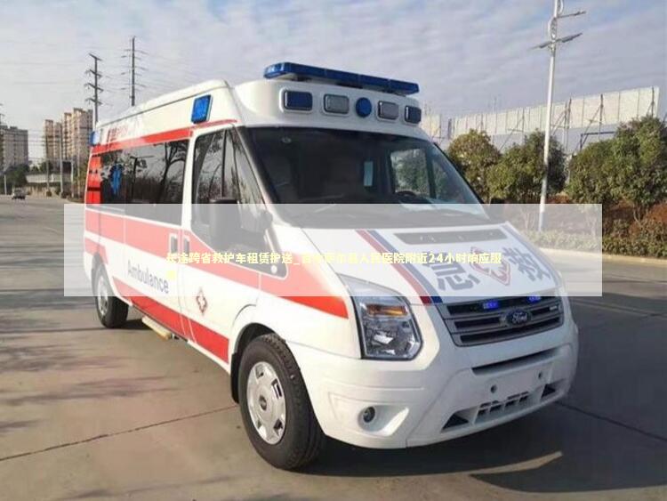 长途跨省救护车租赁护送_吉木萨尔县人民医院附近24小时响应服务