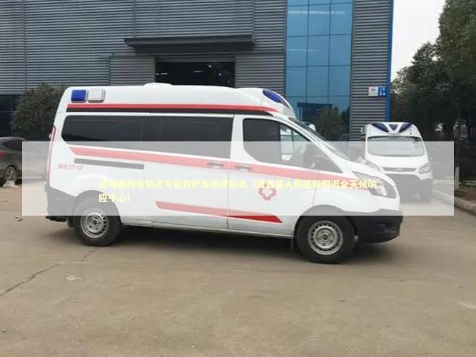 灵寿县跨省转运专业救护车租用服务（灵寿县人民医院附近全天候响应中心）