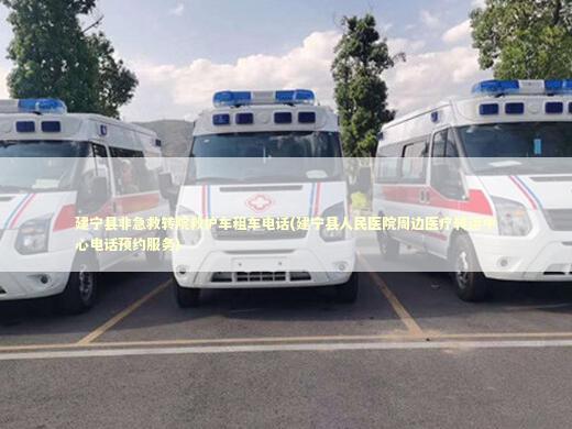 建宁县非急救转院救护车租车电话(建宁县人民医院周边医疗转运中心电话预约服务)