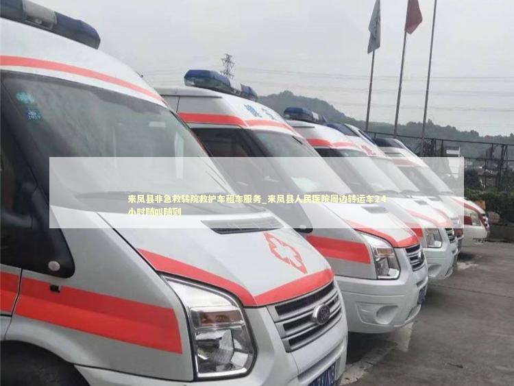 来凤县非急救转院救护车租车服务_来凤县人民医院周边转运车24小时随叫随到