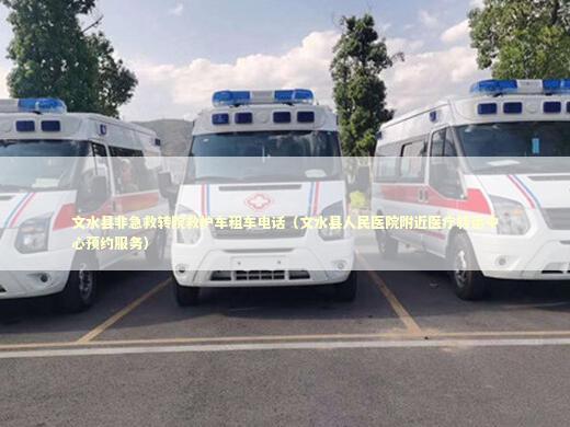 文水县非急救转院救护车租车电话（文水县人民医院附近医疗转运中心预约服务）