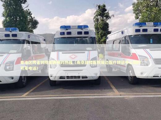秦淮区跨省转院车辆预约热线（南京鼓楼医院周边医疗转运中心随时可用电话）