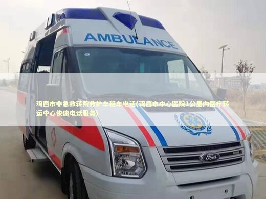 鸡西市非急救转院救护车租车电话(鸡西市中心医院1公里内医疗转运中心快速电话服务) 救护车资质指南