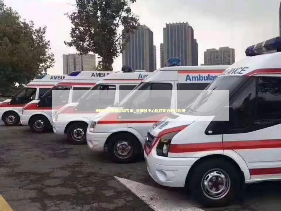 丰顺跨省患者运输专车_丰顺县中心医院附近转运服务 转院救护车资讯