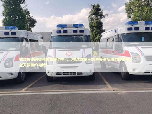 榆次长途跨省救护车转运中心（榆次本地三级甲等医院周边转运中心全天候预约电话） 急救知识科普