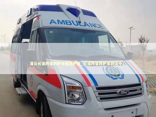 灌云长途跨省救护车租赁护送_长途跨省救护车转运中心 转院救护车资讯