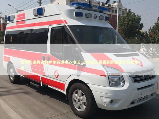 边坝长途跨省救护车转运中心电话_边坝县人民医院附近医疗转运服务