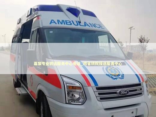 嘉黎专业转运服务中心电话_跨省转院接送服务中心 转院救护车资讯