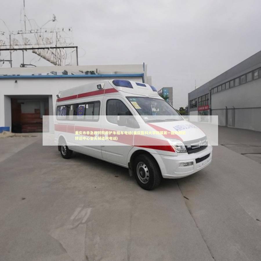 重庆市非急救转院救护车租车电话(重庆医科大学附属第一医院附近转运中心全天候咨询电话)