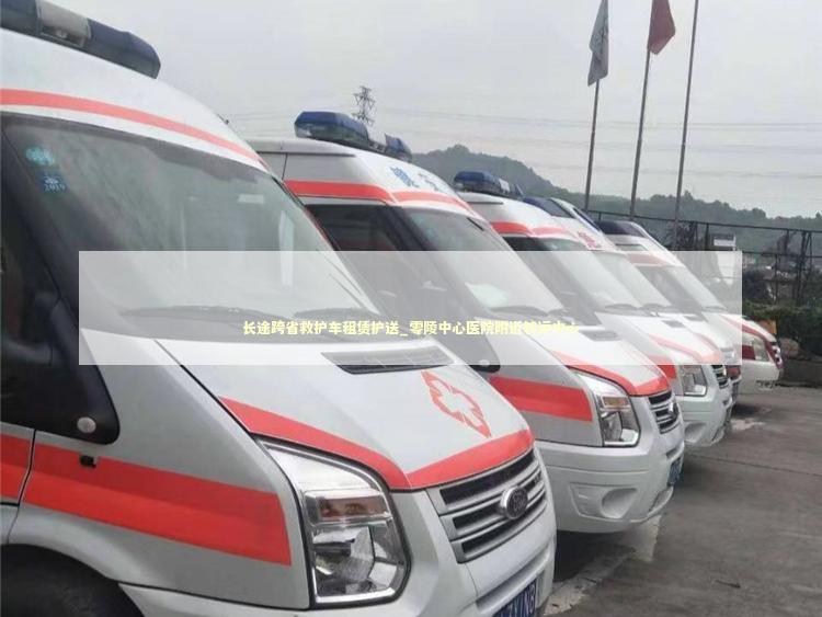 长途跨省救护车租赁护送_零陵中心医院附近转运中心