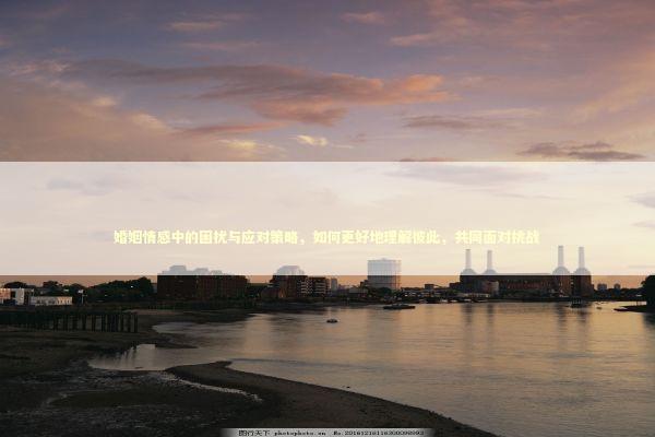 婚姻情感中的困扰与应对策略，如何更好地理解彼此，共同面对挑战