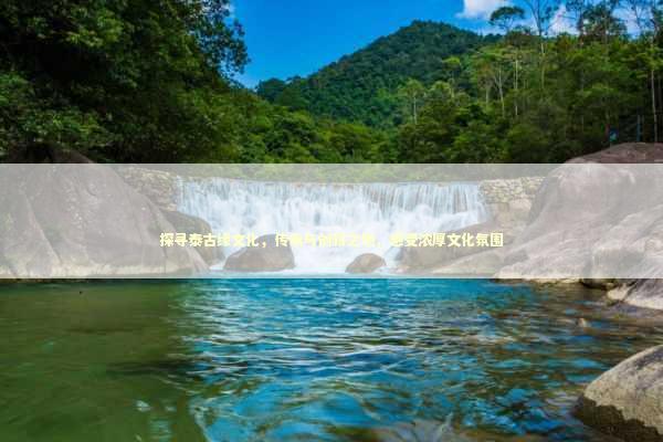 探寻泰古缘文化，传承与创新之地，感受浓厚文化氛围