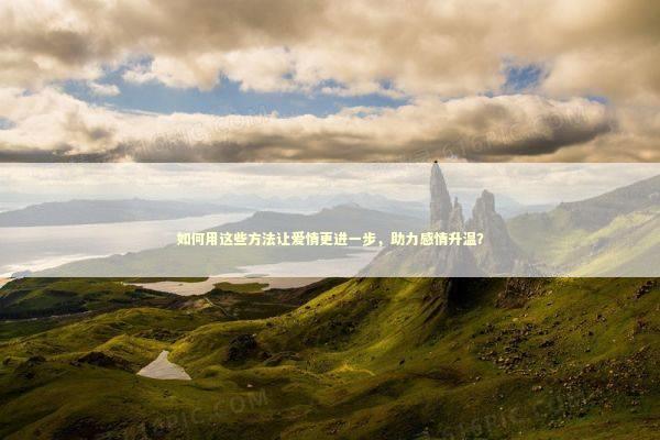 如何用这些方法让爱情更进一步，助力感情升温？