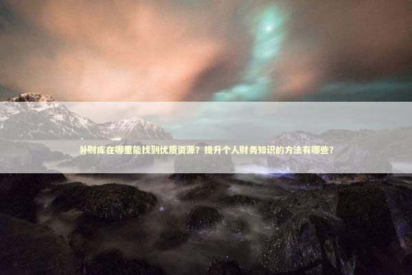 补财库在哪里能找到优质资源？提升个人财务知识的方法有哪些？