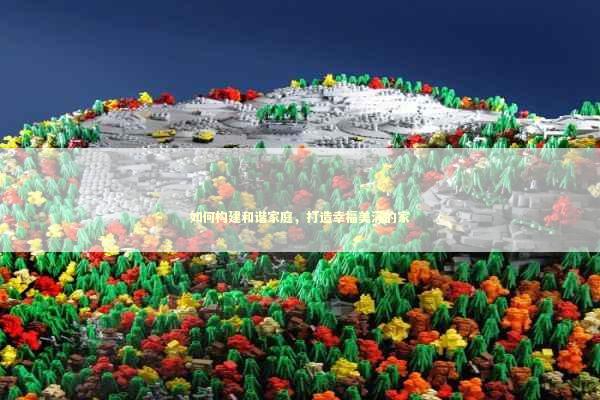 如何构建和谐家庭，打造幸福美满的家