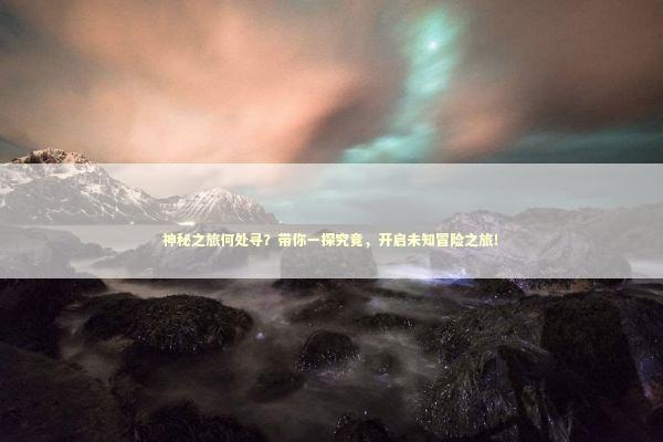 神秘之旅何处寻？带你一探究竟，开启未知冒险之旅！
