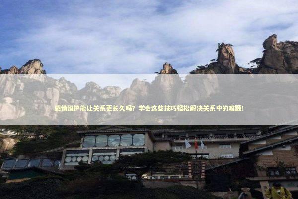 感情维护能让关系更长久吗？学会这些技巧轻松解决关系中的难题！