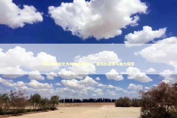 揭秘神秘文化为何如此吸引人，背后的故事与魅力探索